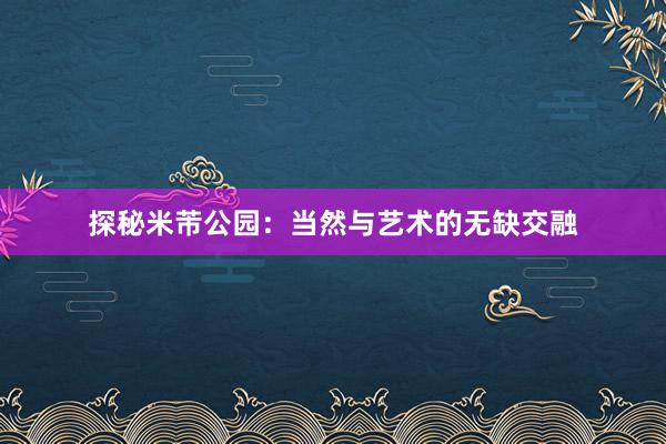 探秘米芾公园：当然与艺术的无缺交融